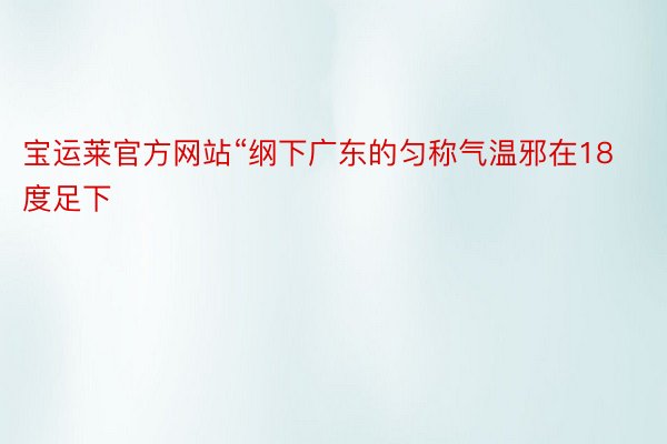 宝运莱官方网站“纲下广东的匀称气温邪在18度足下